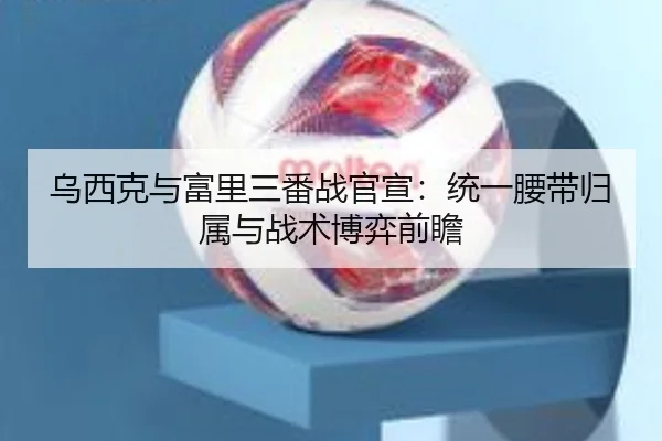 乌西克与富里三番战官宣：统一腰带归属与战术博弈前瞻